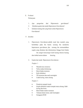 120
E. Evaluasi
Pertanyaan
1. Apa pengertian dari Hiperemesis gravidarum?
2. Sebutkan gejala dan tanda Hiperemesis Gravidarum!
3. Jelaskan tentang diet yang benar untuk Hiperemesis
Gravidarum!
F. Jawaban
1. Hiperemesis Gravidarum adalah mual dan muntah yang
berlebihan pada ibu hamil, seorang ibu menderita
hiperemesis gravidarum jika seorang ibu memuntahkan
segala yang dimakan dan diminumnya hingga berat badan
ibu sangat turun,turgor kulit kurang diurese kurang
dan timbul aseton dalam kencing.
2. Gejala dan tanda Hiperemesis Gravidarum :
Tingkat 1 :
 Muntah terus menerus
 Nafsu makan berkurang
 Berat badan menurun
 Kulit dehidrasi
 TD menurun dan nadi meningkat
 Lidah kering, mata cekung
Tingkat 2 :
 Penderita tampak lemah
 Gejala dehidrasi makin tampak mata cekung, lidah
kering dan kotor
 Berat badan makin menurun
 Tekanan daran turun, nadi meningkat
 Gangguan BAB
 