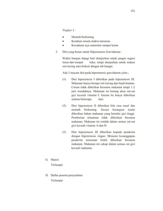121
Tingkat 3 :
 Muntah berkurang
 Keadaan umum makin menurun
 Kesadaran nya samnolen sampai koma
3. Diet yang benar untuk Hiperemesis Gravidarum :
Waktu bangun dipagi hari dianjurkan untuk jangan segera
turun dari tempat tidur, tetapi dianjurkan untuk makan
roti kering atau biskuit dengan teh hangat.
Ada 3 macam diet pada hiperemesis gravidarum yaitu ;
(1) Diet hiperemesis I diberikan pada hiperemesis III.
Makanan hanya berupa roti kering dan buah buahan.
Cairan tidak diberikan bersama makanan tetapi 1-2
jam sesudahnya. Makanan ini kurang akan zat-zat
gizi kecuali vitamin C karena itu hanya diberikan
selama beberapa hari.
(2) Diet hiperemesis II diberikan bila rasa mual dan
muntah berkurang. Secara berangsur mulai
diberikan bahan makanan yang bernilai gizi tinggi.
Pemberian minuman tidak diberikan bersama
makanan. Makanan ini rendah dalam semua zat-zat
gizi kecuali vitamin A dan D.
(3) Diet hiperemesis III diberikan kepada penderita
dengan hiperemesis ringan. Menurut kesanggupan
penderita minuman boleh diberikan bersama
makanan. Makanan ini cukup dalam semua zat gizi
kecuali makanan.
G. Materi
Terlampir
H. Daftar peserta penyuluhan
Terlampir
 