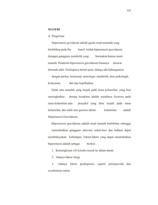 122
MATERI
A. Pengertian
Hiperemesis grvidarum adalah gejala mual-munatah yang
berlebihan pada ibu hamil. Istilah hiperemesis gravidarum
denagan gangguan metabolik yang bermakna karena mual-
muntah. Penderita hiperemesis gravidarum biasanya dirawat
dirumah sakit. Etiologinya belum pasti, diduga ada hubungannya
dengan paritas, hormonal, neurologis, metabolik, stres psikologik,
keracunan, dan tipe kepribadian.
Salah satu masalah yang terjadi pada masa kehamilan, yang bisa
meningkatkan derajat kesakitan adalah terjadinya Gestosis pada
masa kehamilan atau penyakit yang khas terjadi pada masa
kehamilan, dan salah satu gestosis dalam kehamilan adalah
Hiperemesis Gravidarum.
Hiperemesis gravidarum adalah mual muntah berlebihan sehingga
menimbulkan gangguan aktivitas sehari-hari dan bahkan dapat
membahayakan kehidupan. Faktor-faktor yang dapat menimbulkan
hiperemesis adalah sebagai berikut .
1. Kemungkinan vili korialis masuk ke dalam darah.
2. Adanya faktor elergi.
3. Adanya faktor predisposisi, seperti primigravida dan
overdistensi rahim.
 