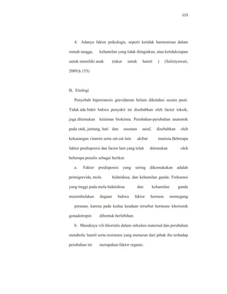 123
4. Adanya faktor psikologis, seperti ketidak harmonisan dalam
rumah tangga, kehamilan yang tidak diinginkan, atau ketidaksiapan
untuk memiliki anak (takut untuk hamil ) (Sulistyawati,
2009;h.153)
B. Etiologi
Penyebab hiperemesis gravidarum belum diketahui secara pasti.
Tidak ada bukti bahwa penyakit ini disebabkan oleh factor toksik,
juga ditemukan kelainan biokimia. Perubahan-perubahan anatomik
pada otak, jantung, hati dan susunan saraf, disebabkan oleh
kekurangan vitamin serta zat-zat lain akibat inanisia.Beberapa
faktor predisposisi dan factor lain yang telah ditemukan oleh
beberapa penulis sebagai berikut.
a. Faktor predisposisi yang sering dikemukakan adalah
primigravida, mola hidatidosa, dan kehamilan ganda. Frekuensi
yang tinggi pada mola hidatidosa dan kehamilan ganda
menimbulakan dugaan bahwa faktor hormon memegang
peranan, karena pada kedua keadaan tersebut hormone khorionik
gonadotropin dibentuk berlebihan.
b. Masuknya vili khorialis dalam sirkulasi maternal dan perubahan
metabolic hamil serta resistensi yang menurun dari pihak ibu terhadap
perubahan ini merupakan faktor organic.
 