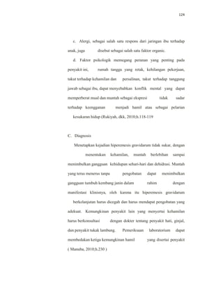 124
c. Alergi, sebagai salah satu respons dari jaringan ibu terhadap
anak, juga disebut sebagai salah satu faktor organic.
d. Faktor psikologik memegang peranan yang penting pada
penyakit ini, rumah tangga yang retak, kehilangan pekerjaan,
takut terhadap kehamilan dan persalinan, takut terhadap tanggung
jawab sebagai ibu, dapat menyebabkan konflik mental yang dapat
memperberat mual dan muntah sebagai ekspresi tidak sadar
terhadap keengganan menjadi hamil atau sebagai pelarian
kesukaran hidup (Rukiyah, dkk, 2010;h.118-119
C. Diagnosis
Menetapkan kejadian hiperemesis gravidarum tidak sukar, dengan
menentukan kehamilan, muntah berlebihan sampai
menimbulkan gangguan kehidupan sehari-hari dan dehidrasi. Muntah
yang terus menerus tanpa pengobatan dapat menimbulkan
gangguan tumbuh kembang janin dalam rahim dengan
manifestasi klinisnya, oleh karena itu hiperemesis gravidarum
berkelanjutan harus dicegah dan harus mendapat pengobatan yang
adekuat. Kemungkinan penyakit lain yang menyertai kehamilan
harus berkonsultasi dengan dokter tentang penyakit hati, ginjal,
dan penyakit tukak lambung. Pemeriksaan laboratorium dapat
membedakan ketiga kemungkinan hamil yang disertai penyakit
( Manuba, 2010;h.230 )
 