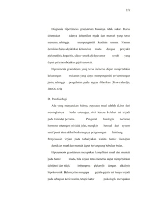 125
Diagnosis hiperemesis gravidarum biasanya tidak sukar. Harus
ditentukan adanya kehamilan muda dan muntah yang terus
menerus, sehingga mempengaruhi keadaan umum. Namun
demikian harus dipikirkan kehamilan muda dengan penyakit
pielonefritis, hepatitis, ulkus ventrikuli dan tumor serebi yang
dapat pula memberikan gejala muntah.
Hiperemesis gravidarum yang terus menerus dapat menyebabkan
kekurangan makanan yang dapat mempengaruhi perkembangan
janin, sehingga pengobatan perlu segera diberikan (Prawirahardjo,
2006;h.278)
D. Patofisiologi
Ada yang menyatakan bahwa, perasaan mual adalah akibat dari
meningkatnya kadar esterogen, oleh karena keluhan ini terjadi
pada trimester pertama. Pengaruh fisiologik hormone
hormone esterogen ini tidak jelas, mungkin berasal dari system
saraf pusat atau akibat berkurangnya pengosongan lambung.
Penyesuaian terjadi pada kebanyakan wanita hamil, meskipun
demikian mual dan muntah dapat berlangsung bebulan-bulan.
Hiperemesis gravidarum merupakan komplikasi mual dan muntah
pada hamil muda, bila terjadi terus menerus dapat menyebabkan
dehidrasi dan tidak imbangnya elektrolit dengan alkalosis
hipokoremik. Belum jelas mengapa gejala-gejala ini hanya terjadi
pada sebagian kecil wanita, tetapi faktor psikologik merupakan
 