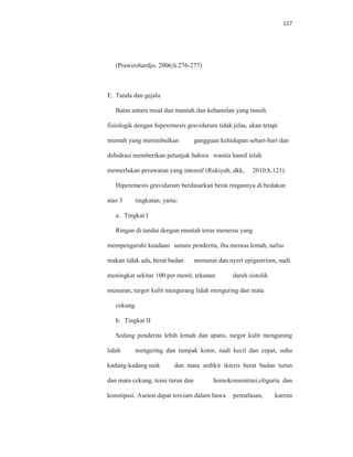 127
(Prawirohardjo, 2006;h.276-277)
E. Tanda dan gejala
Batas antara mual dan muntah dan kehamilan yang masih
fisiologik dengan hiperemesis gravidarum tidak jelas, akan tetapi
muntah yang menimbulkan gangguan kehidupan sehari-hari dan
dehidrasi memberikan petunjuk bahwa wanita hamil telah
memerlukan perawatan yang intensif (Rukiyah, dkk, 2010;h.121).
Hiperemesis gravidarum berdasarkan berat ringannya di bedakan
atas 3 tingkatan, yaitu:
a. Tingkat I
Ringan di tandai dengan muntah terus menerus yang
mempengaruhi keadaan umum penderita, ibu merasa lemah, nafsu
makan tidak ada, berat badan menurun dan nyeri epigastrium, nadi
meningkat sekitar 100 per menit, tekanan darah sistolik
menurun, turgor kulit mengurang lidah mengering dan mata
cekung.
b. Tingkat II
Sedang penderita lebih lemah dan apatis, turgor kulit mengurang
lidah mengering dan tampak kotor, nadi kecil dan cepat, suhu
kadang-kadang naik dan mata sedikit ikteris berat badan turun
dan mata cekung, tensi turun dan hemokonsentrasi,oliguria dan
konstipasi. Aseton dapat tercium dalam hawa pernafasan, karena
 
