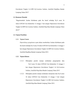 3
Gravidarum Tingkat I di BPS Hj.Usmalana Saddam, Amd.Keb RajaBasa Bandar
Lampung Tahun 2015”
1.2. Rumusan Masalah
“Bagaimanakah Asuhan Kebidanan pada ibu hamil terhadap Ny.S umur 36
tahun G3P2A0 Usia Kehamilan 12 minggu 3 hari dengan Hiperemesis Gravidarum
Tingkat I di BPS Hj.Usmalana Saddam, Amd.Keb Raja Basa Bandar Lampung Tahun
2015?”
1.3. Tujuan Penelitian
1.3.1 Tujuan Umum
Diperolehnya pengalaman nyata dalam memberikan Asuhan Kebidanan pada
ibu hamil terhadap Ny.S umur 36 tahun G3P2A0 Usia Kehamilan 12 minggu 3
hari dengan Hiperemesis Gravidarum Tingkat I di BPS Hj.Usmalana Saddam,
Amd.Keb RajaBasa Bandar Lampung Tahun 2015.
1.3.2 Tujuan Khusus
1.3.2.1 Diharapkan penulis mampu melakukan pengumpulan data
Ny.S umur 36 tahun G3P2A0 Usia Kehamilan 12 minggu 3
hari dengan Hiperemesis Gravidarum Tingkat I di Hj.Usmalana
Saddam, Amd.Keb Raja Basa Bandar Lampung Tahun 2015.
1.3.2.2 Diharapkan penulis mampu melakukan interpretasi data Ny.S umur
36 tahun G3P2A0 Usia Kehamilan 12 minggu 3 hari dengan
Hiperemesis Gravidarum Tingkat I di BPS Hj.Usmalana Saddam,
Amd.Keb Raja Basa Bandar Lampung Tahun 2015.
 