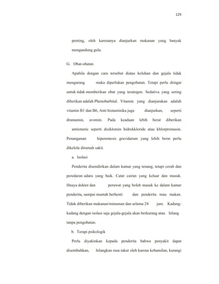 129
penting, oleh karenanya dianjurkan makanan yang banyak
mengandung gula.
G. Obat-obatan
Apabila dengan cara tersebut diatas keluhan dan gejala tidak
mengurang maka diperlukan pengobatan. Tetapi perlu diingat
untuk tidak memberikan obat yang teratogen. Sedativa yang sering
diberikan adalah Phenobarbital. Vitamin yang dianjurakan adalah
vitamin B1 dan B6, Anti histaminika juga dianjurkan, seperti
dramamin, avomin. Pada keadaan lebih berat diberikan
antiemetic seperti disiklomin hidrokkloride atau khlorpromasin.
Penanganan hiperemesis gravidarum yang lebih berat perlu
dikelola dirumah sakit.
a. Isolasi
Penderita disendirikan dalam kamar yang tenang, tetapi cerah dan
peredaran udara yang baik. Catat cairan yang keluar dan masuk.
Hnaya dokter dan perawat yang boleh masuk ke dalam kamar
penderita, sampai muntah berhenti dan penderita mau makan.
Tidak diberikan makanan/minuman dan selama 24 jam. Kadang-
kadang dengan isolasi saja gejala-gejala akan berkurang atau hilang
tanpa pengobatan.
b. Terapi psikologik
Perlu diyakinkan kepada penderita bahwa penyakit dapat
disembuhkan, hilangkan rasa takut oleh karena kehamilan, kurangi
 