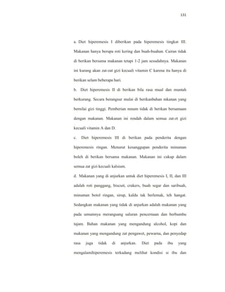 131
a. Diet hiperemesis I diberikan pada hiperemesis tingkat III.
Makanan hanya berupa roti kering dan buah-buahan. Cairan tidak
di berikan bersama makanan tetapi 1-2 jam sesudahnya. Makanan
ini kurang akan zat-zat gizi kecuali vitamin C karena itu hanya di
berikan selam beberapa hari.
b. Diet hiperemesis II di berikan bila rasa mual dan muntah
berkurang. Secara berangsur mulai di berikanbahan mkanan yang
bernilai gizi tinggi. Pemberian mnum tidak di berikan bersamaan
dengan makanan. Makanan ini rendah dalam semua zat-zt gizi
kecuali vitamin A dan D.
c. Diet hiperemesis III di berikan pada penderita dengan
hiperemesis ringan. Menurut kesanggupan penderita minuman
boleh di berikan bersama makanan. Makanan ini cukup dalam
semua zat gizi kecuali kalsium.
d. Makanan yang di anjurkan untuk diet hiperemesis I, II, dan III
adalah roti panggang, biscuit, crakers, buah segar dan saribuah,
minuman botol ringan, sirup, kaldu tak berlemak, teh hangat.
Sedangkan makanan yang tidak di anjurkan adalah makanan yang
pada umumnya merangsang saluran pencernaan dan berbumbu
tajam. Bahan makanan yang mengandung alcohol, kopi dan
makanan yang mengandung zat pengawet, pewarna, dan penyedap
rasa juga tidak di anjurkan. Diet pada ibu yang
mengalamihiperemesis terkadang melihat kondisi si ibu dan
 