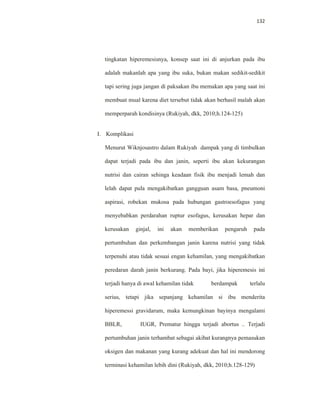 132
tingkatan hiperemesisnya, konsep saat ini di anjurkan pada ibu
adalah makanlah apa yang ibu suka, bukan makan sedikit-sedikit
tapi sering juga jangan di paksakan ibu memakan apa yang saat ini
membuat mual karena diet tersebut tidak akan berhasil malah akan
memperparah kondisinya (Rukiyah, dkk, 2010;h.124-125)
I. Komplikasi
Menurut Wiknjosastro dalam Rukiyah dampak yang di timbulkan
dapat terjadi pada ibu dan janin, seperti ibu akan kekurangan
nutrisi dan cairan sehinga keadaan fisik ibu menjadi lemah dan
lelah dapat pula mengakibatkan gangguan asam basa, pneumoni
aspirasi, robekan mukosa pada hubungan gastroesofagus yang
menyebabkan perdarahan ruptur esofagus, kerusakan hepar dan
kerusakan ginjal, ini akan memberikan pengaruh pada
pertumbuhan dan perkembangan janin karena nutrisi yang tidak
terpenuhi atau tidak sesuai engan kehamilan, yang mengakibatkan
peredaran darah janin berkurang. Pada bayi, jika hiperemesis ini
terjadi hanya di awal kehamilan tidak berdampak terlalu
serius, tetapi jika sepanjang kehamilan si ibu menderita
hiperemessi gravidarum, maka kemungkinan bayinya mengalami
BBLR, IUGR, Prematur hingga terjadi abortus .. Terjadi
pertumbuhan janin terhambat sebagai akibat kurangnya pemasukan
oksigen dan makanan yang kurang adekuat dan hal ini mendorong
terminasi kehamilan lebih dini (Rukiyah, dkk, 2010;h.128-129)
 