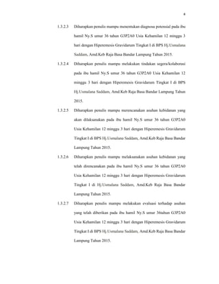 4
1.3.2.3 Diharapkan penulis mampu menentukan diagnosa potensial pada ibu
hamil Ny.S umur 36 tahun G3P2A0 Usia Kehamilan 12 minggu 3
hari dengan Hiperemesis Gravidarum Tingkat I di BPS Hj.Usmalana
Saddam, Amd.Keb Raja Basa Bandar Lampung Tahun 2015.
1.3.2.4 Diharapkan penulis mampu melakukan tindakan segera/kolaborasi
pada ibu hamil Ny.S umur 36 tahun G3P2A0 Usia Kehamilan 12
minggu 3 hari dengan Hiperemesis Gravidarum Tingkat I di BPS
Hj.Usmalana Saddam, Amd.Keb Raja Basa Bandar Lampung Tahun
2015.
1.3.2.5 Diharapkan penulis mampu merencanakan asuhan kebidanan yang
akan dilaksanakan pada ibu hamil Ny.S umur 36 tahun G3P2A0
Usia Kehamilan 12 minggu 3 hari dengan Hiperemesis Gravidarum
Tingkat I di BPS Hj.Usmalana Saddam, Amd.Keb Raja Basa Bandar
Lampung Tahun 2015.
1.3.2.6 Diharapkan penulis mampu melaksanakan asuhan kebidanan yang
telah direncanakan pada ibu hamil Ny.S umur 36 tahun G3P2A0
Usia Kehamilan 12 minggu 3 hari dengan Hiperemesis Gravidarum
Tingkat I di Hj.Usmalana Saddam, Amd.Keb Raja Basa Bandar
Lampung Tahun 2015.
1.3.2.7 Diharapkan penulis mampu melakukan evaluasi terhadap asuhan
yang telah diberikan pada ibu hamil Ny.S umur 36tahun G3P2A0
Usia Kehamilan 12 minggu 3 hari dengan Hiperemesis Gravidarum
Tingkat I di BPS Hj.Usmalana Saddam, Amd.Keb Raja Basa Bandar
Lampung Tahun 2015.
 