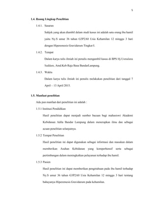 5
1.4. Ruang Lingkup Penelitian
1.4.1. Sasaran
Subjek yang akan diambil dalam studi kasus ini adalah satu orang ibu hamil
yaitu Ny.S umur 36 tahun G3P2A0 Usia Kehamilan 12 minggu 3 hari
dengan Hiperemesis Gravidarum Tingkat I.
1.4.2. Tempat
Dalam karya tulis ilmiah ini penulis mengambil kasus di BPS Hj.Usmalana
Saddam, Amd.Keb Raja Basa BandarLampung.
1.4.3. Waktu
Dalam karya tulis ilmiah ini penulis melakukan penelitian dari tanggal 7
April – 13 April 2015.
1.5. Manfaat penelitian
Ada pun manfaat dari penelitian ini adalah :
1.5.1 Institusi Pendidikan
Hasil penelitian dapat menjadi sumber bacaan bagi mahasiswi Akademi
Kebidanan Adila Bandar Lampung dalam menerapkan ilmu dan sebagai
acuan penelitian selanjutnya.
1.5.2 Tempat Penelitian
Hasil penelitian ini dapat digunakan sebagai informasi dan masukan dalam
memberikan Asuhan Kebidanan yang komperhensif serta sebagai
pertimbangan dalam meningkatkan pelayanan terhadap ibu hamil.
1.5.3 Pasien
Hasil penelitian ini dapat memberikan pengetahuan pada ibu hamil terhadap
Ny.S umur 36 tahun G3P2A0 Usia Kehamilan 12 minggu 3 hari tentang
bahayanya Hiperemesis Gravidarum pada kehamilan.
 