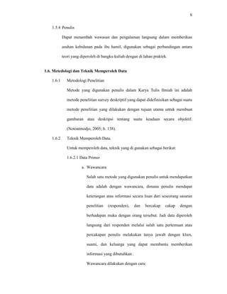 6
1.5.4 Penulis
Dapat menambah wawasan dan pengalaman langsung dalam memberikan
asuhan kebidanan pada ibu hamil, digunakan sebagai perbandingan antara
teori yang diperoleh di bangku kuliah dengan di lahan praktek.
1.6. Metedologi dan Teknik Memperoleh Data
1.6.1 Metodologi Penelitian
Metode yang digunakan penulis dalam Karya Tulis Ilmiah ini adalah
metode penelitian survey deskriptif yang dapat didefinisikan sebagai suatu
metode penelitian yang dilakukan dengan tujuan utama untuk membuat
gambaran atau deskripsi tentang suatu keadaan secara objektif.
(Notoatmodjo, 2005; h. 138).
1.6.2 Teknik Memperoleh Data.
Untuk memperoleh data, teknik yang di gunakan sebagai berikut:
1.6.2.1 Data Primer
a. Wawancara
Salah satu metode yang digunakan penulis untuk mendapatkan
data adalah dengan wawancara, dimana penulis mendapat
keterangan atau informasi secara lisan dari seseorang sasaran
penelitian (responden), dan bercakap cakap dengan
berhadapan muka dengan orang tersebut. Jadi data diperoleh
langsung dari responden melalui salah satu pertemuan atau
percakapan penulis melakukan tanya jawab dengan klien,
suami, dan keluarga yang dapat membantu memberikan
informasi yang dibutuhkan .
Wawancara dilakukan dengan cara:
 