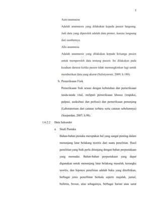 7
Auto anamnesa
Adalah anamnesis yang dilakukan kepada pasien langsung.
Jadi data yang diperoleh adalah data primer, karena langsung
dari sumbernya.
Allo anamnesa
Adalah anamnesis yang dilakukan kepada keluarga pasien
untuk memperoleh data tentang pasien. Ini dilakukan pada
keadaan darurat ketika pasien tidak memungkinkan lagi untuk
memberikan data yang akurat (Sulistyawati, 2009; h.180).
b. Pemeriksaan Fisik
Pemeriksaan fisik sesuai dengan kebutuhan dan pemeriksaan
tanda-tanda vital, meliputi pemeriksaan khusus (inspeksi,
palpasi, auskultasi dan perkusi) dan pemeriksaan penunjang
(Laboratorium dan catatan terbaru serta catatan sebelumnya)
(Soepardan, 2007; h.98).
1.6.2.2 Data Sekunder
a. Studi Pustaka
Bahan-bahan pustaka merupakan hal yang sangat penting dalam
menunjang latar belakang teoritis dari suatu penelitian. Hasil
penelitian yang baik perlu ditunjang dengan bahan perpustakaan
yang memadai. Bahan-bahan perpustakaan yang dapat
digunakan untuk menunjang latar belakang masalah, kerangka
teoritis, dan hipotesi penelitian adalah buku yang diterbitkan,
berbagai jenis penerbitan berkala seperti majalah, jurnal,
bulletin, brosur, atau sebagainya, berbagai harian atau surat
 