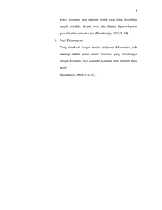 8
kabar, karangan atau makalah ilmiah yang tidak diterbitkan
seperti makalah, skripsi, tesis, dan disertai laporan-laporan
penelitian dan instansi resmi (Notoatmodjo, 2005; h. 64).
b. Studi Dokumentasi
Yang dimaksud dengan sumber informasi dokumenter pada
dasarnya adalah semua sumber informasi yang berhubungan
dengan dokumen, baik dokumen-dokumen resmi maupun tidak
resmi
(Notoatmojo, 2005; h. 62-63).
 