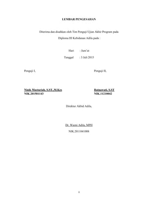 2
LEMBAR PENGESAHAN
Diterima dan disahkan oleh Tim Penguji Ujian Akhir Program pada
Diploma III Kebidanan Adila pada :
Hari : Jum’at
Tanggal : 3 Juli 2015
Penguji I, Penguji II,
Ninik Masturiah, S.ST.,M.Kes Ratnawati, S.ST
NIK.201501143 NIK.11210042
Direktur Akbid Adila,
Dr. Wazni Adila, MPH
NIK.2011041008
ii
 