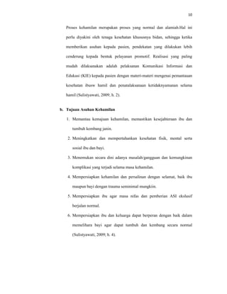 10
Proses kehamilan merupakan proses yang normal dan alamiah.Hal ini
perlu diyakini oleh tenaga kesehatan khususnya bidan, sehingga ketika
memberikan asuhan kepada pasien, pendekatan yang dilakukan lebih
cenderung kepada bentuk pelayanan promotif. Realisasi yang paling
mudah dilaksanakan adalah pelaksanan Komunikasi Informasi dan
Edukasi (KIE) kepada pasien dengan materi-materi mengenai pemantauan
kesehatan ibusw hamil dan penatalaksanaan ketidaknyamanan selama
hamil (Sulistyawati, 2009; h. 2).
b. Tujuan Asuhan Kehamilan
1. Memantau kemajuan kehamilan, memastikan kesejahteraan ibu dan
tumbuh kembang janin.
2. Meningkatkan dan mempertahankan kesehatan fisik, mental serta
sosial ibu dan bayi.
3. Menemukan secara dini adanya masalah/gangguan dan kemungkinan
komplikasi yang terjadi selama masa kehamilan.
4. Mempersiapkan kehamilan dan persalinan dengan selamat, baik ibu
maupun bayi dengan trauma seminimal mungkiin.
5. Mempersiapkan ibu agar masa nifas dan pemberian ASI ekslusif
berjalan normal.
6. Mempersiapkan ibu dan keluarga dapat berperan dengan baik dalam
memelihara bayi agar dapat tumbuh dan kembang secara normal
(Sulistyawati, 2009; h. 4).
 