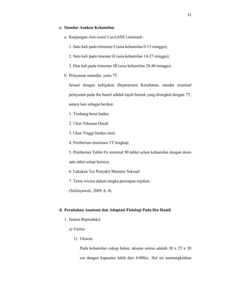 11
c. Standar Asuhan Kehamilan
a. Kunjungan Ante-natal Care(ANC) minimal :
1. Satu kali pada trimester I (usia kehamilan 0-13 minggu);
2. Satu kali pada timester II (usia kehamilan 14-27 minggu);
3. Dua kali pada trimester III (usia kehamilan 28-40 minggu).
b. Pelayanan satandar, yaitu 7T.
Sesuai dengan kebijakan Departemen Kesehatan, standar minimal
pelayanan pada ibu hamil adalah tujuh bentuk yang disingkat dengan 7T,
antara lain sebagai berikut.
1. Timbang berat badan.
2. Ukur Tekanan Darah
3. Ukur Tinggi fundus uteri.
4. Pemberian imunisasi TT lengkap.
5. Pemberian Tablet Fe minimal 90 tablet selam kehamilan dengan dosis
satu tabet setiap harinya
6. Lakukan Tes Penyakit Menular Seksual
7. Temu wicara dalam rangka persiapan rujukan.
(Sulistyawati, 2009; h. 4).
d. Perubahan Anatomi dan Adaptasi Fisiologi Pada Ibu Hamil
1. Sistem Reproduksi
a) Uterus
1) Ukuran
Pada kehamilan cukup bulan, ukuran uterus adalah 30 x 25 x 20
cm dengan kapasitas lebih dari 4.000cc. Hal ini memungkinkan
 