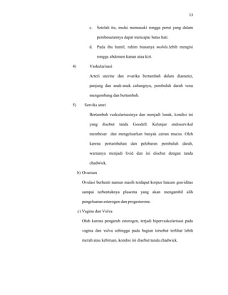 13
c. Setelah itu, mulai memasuki rongga perut yang dalam
pembesarannya dapat mencapai batas hati.
d. Pada ibu hamil, rahim biasanya mobile,lebih mengisi
rongga abdomen kanan atau kiri.
4) Vaskularisasi
Arteri uterine dan ovarika bertambah dalam diameter,
panjang dan anak-anak cabangnya, pembuluh darah vena
mengembang dan bertambah.
5) Serviks uteri
Bertambah vaskularisasinya dan menjadi lunak, kondisi ini
yang disebut tanda Goodell. Kelenjar endoservikal
membesar dan mengeluarkan banyak cairan mucus. Oleh
karena pertambahan dan pelebaran pembuluh darah,
warnanya menjadi livid dan ini disebut dengan tanda
chadwick.
b) Ovarium
Ovulasi berhenti namun masih terdapat korpus luteum graviditas
sampai terbentuknya plasenta yang akan mengambil alih
pengeluaran esterogen dan progesterone.
c) Vagina dan Vulva
Oleh karena pengaruh esterogen, terjadi hipervaskularisasi pada
vagina dan vulva sehingga pada bagian tersebut terlihat lebih
merah atau kebiruan, kondisi ini disebut tanda chadwick.
 
