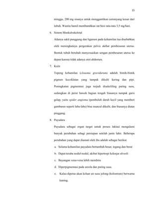 15
minggu, 200 mg sisanya untuk menggantikan cairanyang keuar dari
tubuh. Wanita hamil membutuhkan zat besi rata-rata 3,5 mg/hari.
6. Sistem Muskuloskeletal
Adanya sakit punggung dan ligamen pada kehamilan tua disebabkan
oleh meningkatnya pergerakan pelvis akibat pembesaran uterus.
Bentuk tubuh berubah menyesuaikan sengan pembesaran uterus ke
depan karena tidak adanya otot abdomen.
7. Kulit
Topeng kehamilan (cloasma gravidarum) adalah bintik-bintik
pigmen kecoklatan yang tampak dikulit kering dan pipi.
Peningkatan pigmentasi juga terjadi disekeliling puting susu,
sedangkan di perut bawah bagian tengah biasanya tampak garis
gelap, yaitu spider angioma (pembuluh darah kecil yang memberi
gambaran seperti laba-laba) bisa muncul dikulit, dan biasanya diatas
pinggang.
8. Payudara
Payudara sebagai organ target untuk proses laktasi mengalami
banyak perubahan sebagi persiapan setelah janin lahir. Beberapa
perubahan yang dapat diamati oleh ibu adalah sebagai berikut.
a. Selama kehamilan payudara bertambah besar, tegang dan berat
b. Dapat teraba nodul-nodul, akibat hipertropi kelenjar alveoli
c. Bayangan vena-vena lebih membiru
d. Hiperpigmentasi pada areola dan puting susu.
e. Kalau diperas akan keluar air susu jolong (kolostrum) berwarna
kuning.
 