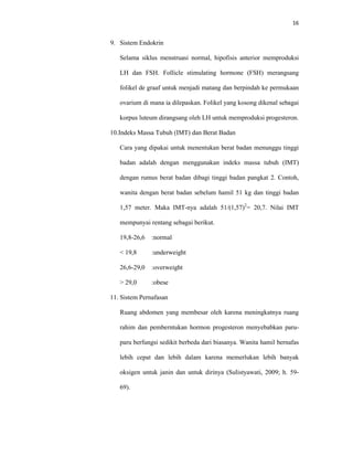 16
9. Sistem Endokrin
Selama siklus menstruasi normal, hipofisis anterior memproduksi
LH dan FSH. Follicle stimulating hormone (FSH) merangsang
folikel de graaf untuk menjadi matang dan berpindah ke permukaan
ovarium di mana ia dilepaskan. Folikel yang kosong dikenal sebagai
korpus luteum dirangsang oleh LH untuk memproduksi progesteron.
10.Indeks Massa Tubuh (IMT) dan Berat Badan
Cara yang dipakai untuk menentukan berat badan menunggu tinggi
badan adalah dengan menggunakan indeks massa tubuh (IMT)
dengan rumus berat badan dibagi tinggi badan pangkat 2. Contoh,
wanita dengan berat badan sebelum hamil 51 kg dan tinggi badan
1,57 meter. Maka IMT-nya adalah 51/(1,57)2
= 20,7. Nilai IMT
mempunyai rentang sebagai berikut.
19,8-26,6 :normal
< 19,8 :underweight
26,6-29,0 :overweight
> 29,0 :obese
11. Sistem Pernafasan
Ruang abdomen yang membesar oleh karena meningkatnya ruang
rahim dan pemberntukan hormon progesteron menyebabkan paru-
paru berfungsi sedikit berbeda dari biasanya. Wanita hamil bernafas
lebih cepat dan lebih dalam karena memerlukan lebih banyak
oksigen untuk janin dan untuk dirinya (Sulistyawati, 2009; h. 59-
69).
 
