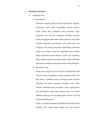 17
e. Kebutuhan Ibu Hamil
1) Kebutuhan Fisik
a) Diet makanan.
Kebutuhan makanan pada ibu hamil mutlak harus dipenuhi.
Kekurangan nutrisi dapat menyebabkan anemia, abortus,
IUGR, inersia uteri, perdarahan pasca persalinan, sepsis
puerpuralis, dan lain-lain. Sedangkan kelebihan makanan
karena beranggapan pemenuhan makan untuk dua orang akan
berakibat kegemukan, pre-eklampsi, janin terlalu besar, dan
sebagainya. Hal penting yang harus diperhatikan sebenarnya
adalah cara mengatur menu dan pengolahan menu tersebut
dengan berpedoman pada Pedoman Umum Gizi Seimbang.
Bidan sebagai pengawas kecukupan gizinya dapat melakukan
pemantauan terhadap kenaikan berat badan selama kehamilan.
b) Kebutuhan energi
Widya karya pangan dan Gizi Nasional menganjurkan pada
ibu hamil untuk meningkatkan asupan energinya sebesar 285
kkal perhari. Tambahan energi ini bertujuan untuk memasok
kebutuhan ibu dalam memenuhi kebutuhan janin. Pada
trimester I kebutuhan energi meningkat untuk organogenesis
atau pembentukan organ-organ penting janin, dan jumlah
tambahan energi ini terus meningkat pada trimester II dan III
untuk pertumbuhan janin.
Protein: Ibu hamil mengalami peningktaan kebutuhan protein
sebanyak 68%. Widya Karya Pangan dan Gizi Nasional
 