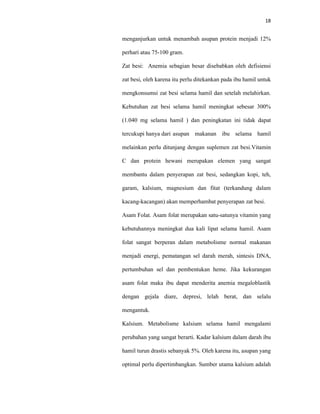18
menganjurkan untuk menambah asupan protein menjadi 12%
perhari atau 75-100 gram.
Zat besi: Anemia sebagian besar disebabkan oleh defisiensi
zat besi, oleh karena itu perlu ditekankan pada ibu hamil untuk
mengkonsumsi zat besi selama hamil dan setelah melahirkan.
Kebutuhan zat besi selama hamil meningkat sebesar 300%
(1.040 mg selama hamil ) dan peningkatan ini tidak dapat
tercukupi hanya dari asupan makanan ibu selama hamil
melainkan perlu ditunjang dengan suplemen zat besi.Vitamin
C dan protein hewani merupakan elemen yang sangat
membantu dalam penyerapan zat besi, sedangkan kopi, teh,
garam, kalsium, magnesium dan fitat (terkandung dalam
kacang-kacangan) akan memperhambat penyerapan zat besi.
Asam Folat. Asam folat merupakan satu-satunya vitamin yang
kebutuhannya meningkat dua kali lipat selama hamil. Asam
folat sangat berperan dalam metabolisme normal makanan
menjadi energi, pematangan sel darah merah, sintesis DNA,
pertumbuhan sel dan pembentukan heme. Jika kekurangan
asam folat maka ibu dapat menderita anemia megaloblastik
dengan gejala diare, depresi, lelah berat, dan selalu
mengantuk.
Kalsium. Metabolisme kalsium selama hamil mengalami
perubahan yang sangat berarti. Kadar kalsium dalam darah ibu
hamil turun drastis sebanyak 5%. Oleh karena itu, asupan yang
optimal perlu dipertimbangkan. Sumber utama kalsium adalah
 