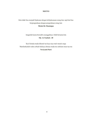 3
MOTTO
Kita tidak bisa menjadi bijaksana dengan kebijaksanaan orang lain, tapi kita bisa
berpengetahuan dengan pengetahuan orang lain
Michel De Montaigne
Janganlah kamu bersedih sesungguhnya Allah bersama kita
SQ. At-Taubah : 40
Kecil disuka muda dikenal tua kaya raya mati masuk surga
Manfaatkanlah waktu sebaik-baiknya dimasa muda mu sebelum masa tua mu
Noviyanti Putri
iii
 