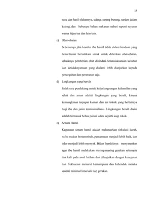 19
susu dan hasil olahannya, udang, sarang burung, sarden dalam
kaleng, dan beberapa bahan makanan nabati seperti sayuran
warna hijau tua dan lain-lain.
c) Obat-obatan
Sebenarnya jika kondisi ibu hamil tidak dalam keadaan yang
benar-benar berindikasi untuk untuk diberikan obat-obatan,
sebaiknya pemberian obat dihindari.Penatalaksanaan keluhan
dan ketidaknyamaan yang dialami lebih dianjurkan kepada
pencegahan dan perawatan saja.
d) Lingkungan yang bersih
Salah satu pendukung untuk keberlangsungan kehamilan yang
sehat dan aman adalah lingkungan yang bersih, karena
kemungkinan terpapar kuman dan zat toksik yang berbahaya
bagi ibu dan janin terminimalisasi. Lingkungan bersih disini
adalah termasuk bebas polusi udara seperti asap rokok.
e) Senam Hamil
Kegunaan senam hamil adalah melancarkan sirkulasi darah,
nafsu makan bertammbah, pencernaan menjadi lebih baik, dan
tidur menjadi lebih nyenyak. Bidan hendaknya menyarankan
agar ibu hamil melakukan masing-masing gerakan sebanyak
dua kali pada awal latihan dan dilanjutkan dengan kecepatan
dan frekkuensi menurut kemampuan dan kehendak mereka
sendiri minimal lima kali tiap gerakan.
 