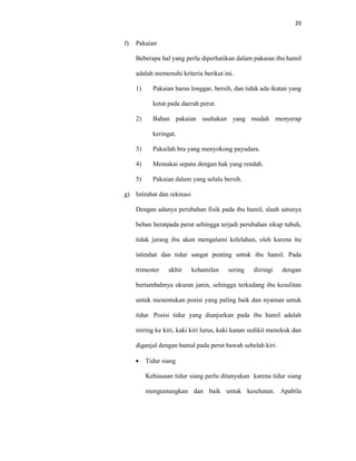 20
f) Pakaian
Beberapa hal yang perlu diperhatikan dalam pakaian ibu hamil
adalah memenuhi kriteria berikut ini.
1) Pakaian harus longgar, bersih, dan tidak ada ikatan yang
ketat pada daerah perut.
2) Bahan pakaian usahakan yang mudah menyerap
keringat.
3) Pakailah bra yang menyokong payudara.
4) Memakai sepatu dengan hak yang rendah.
5) Pakaian dalam yang selalu bersih.
g) Istirahat dan rekreasi
Dengan adanya perubahan fisik pada ibu hamil, slaah satunya
beban beratpada perut sehingga terjadi perubahan sikap tubuh,
tidak jarang ibu akan mengalami kelelahan, oleh karena itu
istirahat dan tidur sangat penting untuk ibu hamil. Pada
trimester akhir kehamilan sering diiringi dengan
bertambahnya ukuran janin, sehingga terkadang ibu kesulitan
untuk menentukan posisi yang paling baik dan nyaman untuk
tidur. Posisi tidur yang dianjurkan pada ibu hamil adalah
miring ke kiri, kaki kiri lurus, kaki kanan sedikit menekuk dan
diganjal dengan bantal pada perut bawah sebelah kiri.
 Tidur siang
Kebiasaan tidur siang perlu ditanyakan karena tidur siang
menguntungkan dan baik untuk kesehatan. Apabila
 
