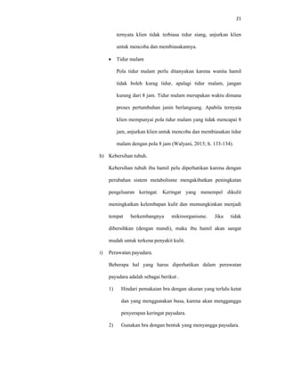 21
ternyata klien tidak terbiasa tidur siang, anjurkan klien
untuk mencoba dan membiasakannya.
 Tidur malam
Pola tidur malam perlu ditanyakan karena wanita hamil
tidak boleh kurag tidur, apalagi tidur malam, jangan
kurang dari 8 jam. Tidur malam merupakan waktu dimana
proses pertumbuhan janin berlangsung. Apabila ternyata
klien mempunyai pola tidur malam yang tidak mencapai 8
jam, anjurkan klien untuk mencoba dan membiasakan tidur
malam dengan pola 8 jam (Walyani, 2015; h. 133-134).
h) Kebersihan tubuh.
Kebersihan tubuh ibu hamil pelu diperhatikan karena dengan
perubahan sistem metabolisme mengakibatkan peningkatan
pengeluaran keringat. Keringat yang menempel dikulit
meningkatkan kelembapan kulit dan memungkinkan menjadi
tempat berkembangnya mikroorganisme. Jika tidak
dibersihkan (dengan mandi), maka ibu hamil akan sangat
mudah untuk terkena penyakit kulit.
i) Perawatan payudara.
Beberapa hal yang harus diperhatikan dalam perawatan
payudara adalah sebagai berikut .
1) Hindari pemakaian bra dengan ukuran yang terlalu ketat
dan yang menggunakan busa, karena akan mengganggu
penyerapan keringat payudara.
2) Gunakan bra dengan bentuk yang menyangga payudara.
 