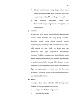 22
3) Hindari membersihkan puting dengan sabun mandi
karena akan menyebabkan iritasi. Bersihkan puting susu
dengan minyak kelapa lalu bilas dengan air hangat.
4) Jika ditemukan pengeluaran cairan yang
berwarnakekuningan dari payudara, berarti produksi asi
sudah dimulai.
j) Eliminasi
Keluhan yang sering muncul pada ibu hamil berkaitan dengan
eliminasi adalah konstipasi dan sering buang air kemih.
Konstipasi terjadi karena adanya pengaruh hormon
progesteron yang mempunyai efek rileks terhadap otot polos,
salah satunya otot usus. Selain itu, deskan usus oleh
pembesaran janin juga menyebabkan bertambahnya
konstipasi. Tindakan pencegahan yang dapat dilakukan adalah
dengan mengonsumsi makanan tinggi serat dan banyak minum
air putih, terutama ketika lambung dalam keadaan kosong.
Meminum air putih hangat ketika perut dalam keadaan kosong
dapat merangsang gerak peristaltik usus. Jika ibu sudah
mengalami dorongan, maka segeralah untuk buang air besar
agar tidak terjadi konstipasi.
k) Seksual
Hubungan seksual selama kehamilan tidak dilarang selama
tidak ada riwayat penyakit seperti berikut ini.
1) Sering abortus dan kelahiran prematur.
2) Perdarahan pervaginam
 