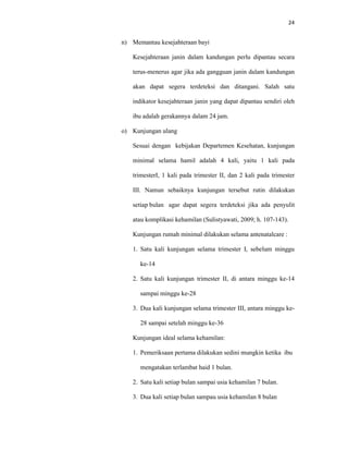24
n) Memantau kesejahteraan bayi
Kesejahteraan janin dalam kandungan perlu dipantau secara
terus-menerus agar jika ada gangguan janin dalam kandungan
akan dapat segera terdeteksi dan ditangani. Salah satu
indikator kesejahteraan janin yang dapat dipantau sendiri oleh
ibu adalah gerakannya dalam 24 jam.
o) Kunjungan ulang
Sesuai dengan kebijakan Departemen Kesehatan, kunjungan
minimal selama hamil adalah 4 kali, yaitu 1 kali pada
trimesterI, 1 kali pada trimester II, dan 2 kali pada trimester
III. Namun sebaiknya kunjungan tersebut rutin dilakukan
setiap bulan agar dapat segera terdeteksi jika ada penyulit
atau komplikasi kehamilan (Sulistyawati, 2009; h. 107-143).
Kunjungan rumah minimal dilakukan selama antenatalcare :
1. Satu kali kunjungan selama trimester I, sebelum minggu
ke-14
2. Satu kali kunjungan trimester II, di antara minggu ke-14
sampai minggu ke-28
3. Dua kali kunjungan selama trimester III, antara minggu ke-
28 sampai setelah minggu ke-36
Kunjungan ideal selama kehamilan:
1. Pemeriksaan pertama dilakukan sedini mungkin ketika ibu
mengatakan terlambat haid 1 bulan.
2. Satu kali setiap bulan sampai usia kehamilan 7 bulan.
3. Dua kali setiap bulan sampau usia kehamilan 8 bulan
 