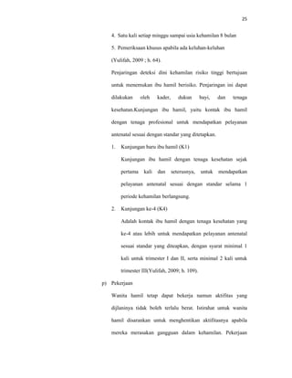 25
4. Satu kali setiap minggu sampai usia kehamilan 8 bulan
5. Pemeriksaan khusus apabila ada keluhan-keluhan
(Yulifah, 2009 ; h. 64).
Penjaringan deteksi dini kehamilan risiko tinggi bertujuan
untuk menemukan ibu hamil berisiko. Penjaringan ini dapat
dilakukan oleh kader, dukun bayi, dan tenaga
kesehatan.Kunjungan ibu hamil, yaitu kontak ibu hamil
dengan tenaga profesional untuk mendapatkan pelayanan
antenatal sesuai dengan standar yang ditetapkan.
1. Kunjungan baru ibu hamil (K1)
Kunjungan ibu hamil dengan tenaga kesehatan sejak
pertama kali dan seterusnya, untuk mendapatkan
pelayanan antenatal sesuai dengan standar selama 1
periode kehamilan berlangsung.
2. Kunjungan ke-4 (K4)
Adalah kontak ibu hamil dengan tenaga kesehatan yang
ke-4 atau lebih untuk mendapatkan pelayanan antenatal
sesuai standar yang diteapkan, dengan syarat minimal 1
kali untuk trimester I dan II, serta minimal 2 kali untuk
trimester III(Yulifah, 2009; h. 109).
p) Pekerjaan
Wanita hamil tetap dapat bekerja namun aktifitas yang
dijlaninya tidak boleh terlalu berat. Istirahat untuk wanita
hamil disarankan untuk menghentikan aktifitasnya apabila
mereka merasakan gangguan dalam kehamilan. Pekerjaan
 