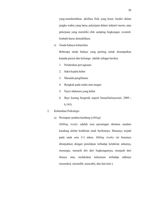 26
yang membutuhkan aktifitas fisik yang berat, berdiri dalam
jangka waktu yang lama, pekerjaan dalam industri mesin, atau
pekerjaan yang memiliki efek samping lingkungan. (contoh:
limbah) harus dimodifikasi.
r) Tanda bahaya kehamilan
Beberapa tanda bahaya yang penting untuk disampaikan
kepada pasien dan keluarga adalah sebagai berikut.
1. Perdarahan pervaginam
2. Sakit kepala hebat
3. Masalah penglihatan
4. Bengkak pada muka atau tangan
5. Nyeri abdomen yang hebat
6. Bayi kurang bergerak seperti biasa(Sulistyawati, 2009 ;
h.143).
2. Kebutuhan Psikologis
a) Persiapan saudara kandung (sibling)
Siblling rivalry adalah rasa persaingan diantara saudara
kandung akibat kelahiran anak berikutnya. Biasanya terjadi
pada anak usia 2-3 tahun. Sibling rivalry ini biasanya
ditunjukkan dengan penolakan terhadap kelahiran ankanya,
menangis, menarik diri dari lingkungannya, menjauh dari
ibunya atau melakukan kekerasan terhadap adiknya
(memukul, menindih, mencubit, dan lain-lain ).
 