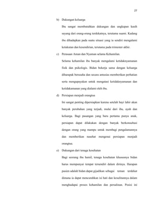27
b) Dukungan keluarga
Ibu sangat membutuhkan dukungan dan ungkapan kasih
sayang dari orang-orang terdekatnya, terutama suami. Kadang
ibu dihadapkan pada suatu situasi yang ia sendiri mengalami
ketakutan dan kesendirian, terutama pada trimester akhir.
c) Perasaan Aman dan Nyaman selama Kehamilan.
Selama kehamilan ibu banyak mengalami ketidaknyamanan
fisik dan psikologis. Bidan bekerja sama dengan keluarga
diharapak berusaha dan secara antusias memberikan perhatian
serta mengupayakan untuk mengatasi ketidaknyamanan dan
ketidakamanan yang dialami oleh ibu.
d) Persiapan menjadi orangtua
Ini sangat penting dipersiapkan karena setelah bayi lahir akan
banyak perubahan yang terjadi, mulai dari ibu, ayah dan
keluarga. Bagi pasangan yang baru pertama punya anak,
persiapan dapat dilakukan dengan banyak berkonsultasi
dengan orang yang mampu untuk membagi pengalamannya
dan memberikan nasehat mengenai persiapan menjadi
orangtua.
e) Dukungan dari tenaga kesehatan
Bagi seorang ibu hamil, tenaga kesehatan khususnya bidan
harus mempunyai tempat tersendiri dalam dirinya. Harapan
pasien adalah bidan dapat gijadikan sebagai teman terdekat
dimana ia dapat mencurahkan isi hati dan kesulitannya dalam
menghadapai proses kehamilan dan persalinan. Posisi ini
 
