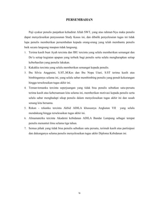 4
PERSEMBAHAN
Puji syukur penulis panjatkan kehadirat Allah SWT, yang atas rahmat-Nya maka penulis
dapat menyelesaikan penyusunan Study Kasus ini, dan dibalik penyelesaian tugas ini tidak
lupa penulis memberikan persembahan kepada orang-orang yang telah membantu penulis
baik secara langsung maupun tidak langsung.
1. Terima kasih buat Ayah tercinta dan IBU tercinta yang selalu memberikan semangat dan
Do’a setiap kegiatan apapun yang terbaik bagi penulis serta selalu mengharapkan setiap
keberhasilan yang penulis lakukan.
2. Kakakku tercinta yang selalu memberikan semangat kepada penulis.
3. Ibu Silvia Anggraini, S.ST.,M.Kes dan Ibu Nopa Utari, S.ST terima kasih atas
bimbingannya selama ini, yang selalu sabar membimbing penulis yang penuh kekurangan
hingga terselesaikan tugas akhir ini.
4. Teman-temanku tercinta seperjuangan yang tidak bisa penulis sebutkan satu-persatu
terima kasih atas kebersamaan kita selama ini, memberikan motivasi kepada penulis serta
selalu sabar menghadapi sikap penulis dalam menyelesaikan tugas akhir ini dan susah
senang kita bersama.
5. Rekan - rekanku tercinta Akbid ADILA khususnya Angkatan VII yang selalu
mendukung hingga terselesaikan tugas akhir ini.
6. Almamaterku tercinta Akademi kebidanan ADILA Bandar Lampung sebagai tempat
penulis menuntut ilmu selama tiga tahun.
7. Semua pihak yang tidak bisa penulis sebutkan satu persatu, terimah kasih atas partisipasi
dan dukunganya selama penulis menyelesaikan tugas akhir Diploma Kebidanan ini.
iv
 