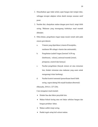 29
2. Dinasihatkan agar tidak terlalu cepat bangun dari tempat tidur,
sehingga tercapai adaptasi aliran darah menuju susunan saraf
pusat.
3. Nasihat diet, dianjurkan makan dengan porsi kecil, tetapi lebih
sering. Makanan yang merangsang timbulnya mual muntah
dihindari.
4. Obat-obatan, pengobatan ringan tanpa masuk rumah sakit pada
emesis gravidarum:
a. Vitamin yang diperlukan (vitamin B kompleks,
mediamer B6 sebagai vitamin dan antimuntah).
b. Pengobatan (sedatif ringan [luminal 3x30 mg
(barbiturat), valium], antimual-muntah [stimel,
primperan, emetrol dan lainnya]
c. Nasihat pengobatan (banyak minum air atau minuman
lain, hindari minuman atau makanan yang asam untuk
mengurangi iritasi lambung).
d. Nasihat kontrol antenatal (pemeriksaan hamil lebih
sering, segera datang bila terjadi keadaan abnormal)
(Manuaba, 2010; h. 227-228).
Cara mengatasi mual-muntah :
 Hindari bau dan faktor penyebab lain.
 Makan biskuit kering atau roti bakar sebelum bangun dan
bangun perlahan- lahan.
 Makan sedikit tetapi sering.
 Duduk tegak setiap kali selesai makan.
 
