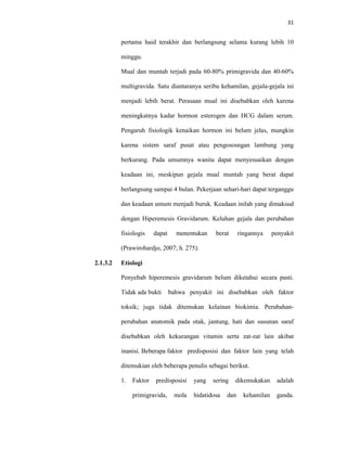 31
pertama haid terakhir dan berlangsung selama kurang lebih 10
minggu.
Mual dan muntah terjadi pada 60-80% primigravida dan 40-60%
multigravida. Satu diantaranya seribu kehamilan, gejala-gejala ini
menjadi lebih berat. Perasaan mual ini disebabkan oleh karena
meningkatnya kadar hormon esterogen dan HCG dalam serum.
Pengaruh fisiologik kenaikan hormon ini belum jelas, mungkin
karena sistem saraf pusat atau pengososngan lambung yang
berkurang. Pada umumnya wanita dapat menyesuaikan dengan
keadaan ini, meskipun gejala mual muntah yang berat dapat
berlangsung sampai 4 bulan. Pekerjaan sehari-hari dapat terganggu
dan keadaan umum menjadi buruk. Keadaan inilah yang dimaksud
dengan Hiperemesis Gravidarum. Keluhan gejala dan perubahan
fisiologis dapat menentukan berat ringannya penyakit
(Prawirohardjo, 2007; h. 275).
2.1.3.2 Etiologi
Penyebab hiperemesis gravidarum belum diketahui secara pasti.
Tidak ada bukti bahwa penyakit ini disebabkan oleh faktor
toksik; juga tidak ditemukan kelainan biokimia. Perubahan-
perubahan anatomik pada otak, jantung, hati dan susunan saraf
disebabkan oleh kekurangan vitamin serta zat-zat lain akibat
inanisi. Beberapa faktor predisposisi dan faktor lain yang telah
ditemukian oleh beberapa penulis sebagai berikut.
1. Faktor predisposisi yang sering dikemukakan adalah
primigravida, mola hidatidosa dan kehamilan ganda.
 