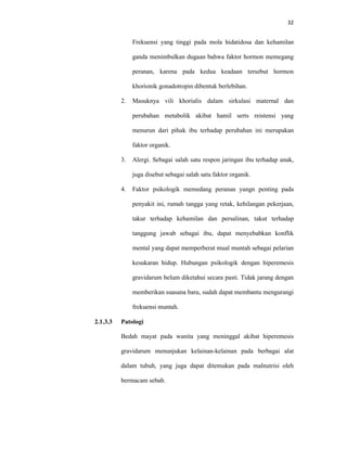 32
Frekuensi yang tinggi pada mola hidatidosa dan kehamilan
ganda menimbulkan dugaan bahwa faktor hormon memegang
peranan, karena pada kedua keadaan tersebut hormon
khorionik gonadotropin dibentuk berlebihan.
2. Masuknya vili khorialis dalam sirkulasi maternal dan
perubahan metabolik akibat hamil serts reistensi yang
menurun dari pihak ibu terhadap perubahan ini merupakan
faktor organik.
3. Alergi. Sebagai salah satu respon jaringan ibu terhadap anak,
juga disebut sebagai salah satu faktor organik.
4. Faktor psikologik memedang peranan yangn penting pada
penyakit ini, rumah tangga yang retak, kehilangan pekerjaan,
takur terhadap kehamilan dan persalinan, takut terhadap
tanggung jawab sebagai ibu, dapat menyebabkan konflik
mental yang dapat memperberat mual muntah sebagai pelarian
kesukaran hidup. Hubungan psikologik dengan hiperemesis
gravidarum belum diketahui secara pasti. Tidak jarang dengan
memberikan suasana baru, sudah dapat membantu mengurangi
frekuensi muntah.
2.1.3.3 Patologi
Bedah mayat pada wanita yang meninggal akibat hiperemesis
gravidarum menunjukan kelainan-kelainan pada berbagai alat
dalam tubuh, yang juga dapat ditemukan pada malnutrisi oleh
bermacam sebab.
 