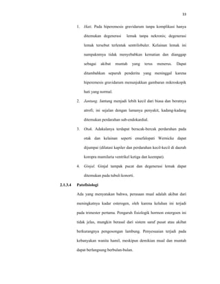 33
1. Hati. Pada hiperemesis gravidarum tanpa komplikasi hanya
ditemukan degenerasi lemak tanpa nekronis; degenerasi
lemak tersebut terlentak sentrilobuler. Kelainan lemak ini
nampaknmya tidak menyebabkan kematian dan dianggap
sebagai akibat muntah yang terus menerus. Dapat
ditambahkan separuh penderita yang meninggal karena
hiperemesis gravidarum menunjukkan gambaran mikroskopik
hati yang normal.
2. Jantung. Jantung menjadi lebih kecil dari biasa dan beratnya
atrofi; ini sejalan dengan lamanya penyakit, kadang-kadang
ditemukan perdarahan sub-endokardial.
3. Otak. Adakalanya terdapat beracak-bercak perdarahan pada
otak dan kelainan seperti ensefalopati Wernicke dapat
dijumpai (dilatasi kapiler dan perdarahan kecil-kecil di daerah
koropra mamilaria ventrikel ketiga dan keempat).
4. Ginjal. Ginjal tampak pucat dan degenerasi lemak dapat
ditemukan pada tubuli konorti.
2.1.3.4 Patofisiologi
Ada yang menyatakan bahwa, perasaan mual adalah akibat dari
meningkatnya kadar esterogen, oleh karena keluhan ini terjadi
pada trimester pertama. Pengaruh fisiologik hormon estergoen ini
tidak jelas, mungkin berasal dari sistem saraf pusat atau akibat
berkurangnya pengosongan lambung. Penyesuaian terjadi pada
kebanyakan wanita hamil, meskipun demikian mual dan muntah
dapat berlangsung berbulan-bulan.
 