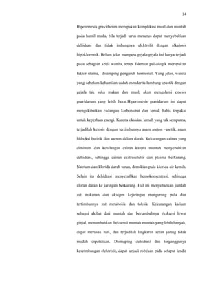34
Hiperemesis gravidarum merupakan komplikasi mual dan muntah
pada hamil muda, bila terjadi terus menerus dapat menyebabkan
dehidrasi dan tidak imbangnya elektrolit dengan alkalosis
hipokloremik. Belum jelas mengapa gejala-gejala ini hanya terjadi
pada sebagian kecil wanita, tetapi fakmtor psikologik merupakan
faktor utama, disamping pengaruh hormonal. Yang jelas, wanita
yang sebelum kehamilan sudah menderita lambung spastik dengan
gejala tak suka makan dan mual, akan mengalami emesis
gravidarum yang lebih berat.Hiperemesis gravidarum ini dapat
mengakibatkan cadangan karbohidrat dan lemak habis terpakai
untuk keperluan energi. Karena oksidasi lemah yang tak sempurna,
terjadilah ketosis dengan tertimbunnya asam aseton –asetik, asam
hidroksi butirik dan aseton dalam darah. Kekurangan cairan yang
diminum dan kehilangan cairan karena muntah menyebabkan
dehidrasi, sehingga cairan ekstraseluler dan plasma berkurang.
Natrium dan klorida darah turun, demikian pula klorida air kemih.
Selain itu dehidrasi menyebabkan hemokonsentrasi, sehingga
aloran darah ke jaringan berkurang. Hal ini menyebabkan jumlah
zat makanan dan oksigen kejaringan mengurang pula dan
tertimbunnya zat metabolik dan toksik. Kekurangan kalium
sebagai akibat dari muntah dan bertambahnya ekskresi lewat
ginjal, menambahkan frekuensi muntah muntah yang lebih banyak,
dapat merusak hati, dan terjadilah lingkaran setan yanng tidak
mudah dipatahkan. Dismaping dehidrasi dan terganggunya
keseimbangan elektrolit, dapat terjadi robekan pada selaput lendir
 