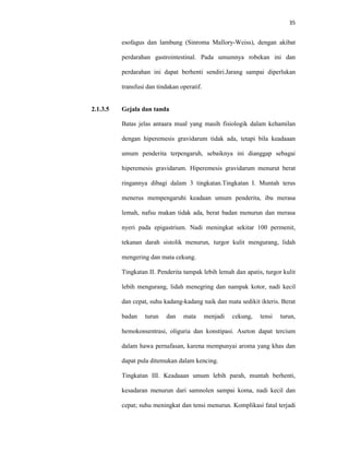 35
esofagus dan lambung (Sinroma Mallory-Weiss), dengan akibat
perdarahan gastrointestinal. Pada umumnya robekan ini dan
perdarahan ini dapat berhenti sendiri.Jarang sampai diperlukan
transfusi dan tindakan operatif.
2.1.3.5 Gejala dan tanda
Batas jelas antaara mual yang masih fisiologik dalam kehamilan
dengan hiperemesis gravidarum tidak ada, tetapi bila keadaaan
umum penderita terpengaruh, sebaiknya ini dianggap sebagai
hiperemesis gravidarum. Hiperemesis gravidarum menurut berat
ringannya dibagi dalam 3 tingkatan.Tingkatan I. Muntah terus
menerus mempengaruhi keadaan umum penderita, ibu merasa
lemah, nafsu makan tidak ada, berat badan menurun dan merasa
nyeri pada epigastrium. Nadi meningkat sekitar 100 permenit,
tekanan darah sistolik menurun, turgor kulit mengurang, lidah
mengering dan mata cekung.
Tingkatan II. Penderita tampak lebih lemah dan apatis, turgor kulit
lebih mengurang, lidah menegring dan nampak kotor, nadi kecil
dan cepat, suhu kadang-kadang naik dan mata sedikit ikteris. Berat
badan turun dan mata menjadi cekung, tensi turun,
hemokonsentrasi, oliguria dan konstipasi. Aseton dapat tercium
dalam hawa pernafasan, karena mempunyai aroma yang khas dan
dapat pula ditemukan dalam kencing.
Tingkatan III. Keadaaan umum lebih parah, muntah berhenti,
kesadaran menurun dari samnolen sampai koma, nadi kecil dan
cepat; suhu meningkat dan tensi menurun. Komplikasi fatal terjadi
 