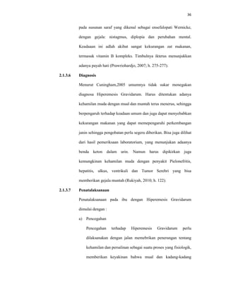 36
pada susunan saraf yang dikenal sebagai ensefalopati Wernicke,
dengan gejala: nistagmus, diplopia dan perubahan mental.
Keadaaan ini adlah akibat sangat kekurangan zat makanan,
termasuk vitamin B kompleks. Timbulnya ikterus menunjukkan
adanya payah hati (Prawriohardjo, 2007; h. 275-277).
2.1.3.6 Diagnosis
Menurut Cuningham,2005 umumnya tidak sukar menegakan
diagnosa Hiperemesis Gravidarum. Harus ditentukan adanya
kehamilan muda dengan mual dan muntah terus menerus, sehingga
berpengaruh terhadap keadaan umum dan juga dapat menyebabkan
kekurangan makanan yang dapat memepengaruhi perkembangan
janin sehingga pengobatan perlu segera diberikan. Bisa juga dilihat
dari hasil pemeriksaan laboratorium, yang menunjukan adaanya
benda keton dalam urin. Namun harus dipikirkan juga
kemungkinan kehamilan muda dengan penyakit Pielonefritis,
hepatitis, ulkus, ventrikuli dan Tumor Serebri yang bisa
memberikan gejala muntah (Rukiyah, 2010; h. 122).
2.1.3.7 Penatalaksanaan
Penatalaksanaan pada ibu dengan Hiperemesis Gravidarum
dimulai dengan :
a) Pencegahan
Pencegahan terhadap Hiperemesis Gravidarum perlu
dilaksanakan dengan jalan memebrikan penerangan tentang
kehamilan dan persalinan sebagai suatu proses yang fisiologik,
memberikan keyakinan bahwa mual dan kadang-kadang
 
