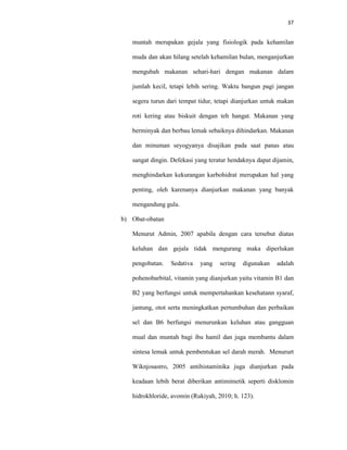 37
muntah merupakan gejala yang fisiologik pada kehamilan
muda dan akan hilang setelah kehamilan bulan, menganjurkan
mengubah makanan sehari-hari dengan makanan dalam
jumlah kecil, tetapi lebih sering. Waktu bangun pagi jangan
segera turun dari tempat tidur, tetapi dianjurkan untuk makan
roti kering atau biskuit dengan teh hangat. Makanan yang
berminyak dan berbau lemak sebaiknya dihindarkan. Makanan
dan minuman seyogyanya disajikan pada saat panas atau
sangat dingin. Defekasi yang teratur hendaknya dapat dijamin,
menghindarkan kekurangan karbohidrat merupakan hal yang
penting, oleh karenanya dianjurkan makanan yang banyak
mengandung gula.
b) Obat-obatan
Menurut Admin, 2007 apabila dengan cara tersebut diatas
keluhan dan gejala tidak mengurang maka diperlukan
pengobatan. Sedativa yang sering digunakan adalah
pohenobarbital, vitamin yang dianjurkan yaitu vitamin B1 dan
B2 yang berfungsi untuk mempertahankan kesehatann syaraf,
jantung, otot serta meningkatkan pertumbuhan dan perbaikan
sel dan B6 berfungsi menurunkan keluhan atau gangguan
mual dan muntah bagi ibu hamil dan juga membantu dalam
sintesa lemak untuk pembentukan sel darah merah. Menururt
Wiknjosastro, 2005 antihistaminika juga dianjurkan pada
keadaan lebih berat diberikan antimimetik seperti disklomin
hidrokhloride, avomin (Rukiyah, 2010; h. 123).
 