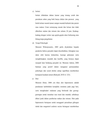 38
c) Isolasi
Isolasi dilakukan dalam kamar yang tenang cerah dan
peredaran udara yang baik hanya dokter dan perawat yang
boleh keluar masuk kamar sampai muntah berhenti dan pasien
mau makan. Catat cairanyang masuk dan keluar dan tidak
diberikan makan dan minum dan selama 24 jam. Kadang-
kadang dengan isolasi saja gejala-gejala akan berkurang atau
hilang tanpa pengobatan.
d) Terapi Psikologik
Menurut Wiknojosastro, 2005 perlu diyakinkan kepada
penderita bahwa penyakit dapat disembuhkan, hilangkan rasa
takut oleh karena kehamilan, kurangi pekerjaan serta
menghilangkan masalah dan konflik, yang kiranya dapat
menjadi latar belakang penyakit ini. Menurut Admin, 2008
bantuan yang positif dalam mengatasi permasalahan
psikologis dan sosial dinilai cukup signifikan memberikan
kemajuan keadaan umum (Rukiyah, 2010; h. 123).
e) Diet
Menurut Dinar, 2008 ciri khas diet hiperemesis adalah
penekanan karbohidrat kompleks terutama pada pagi hari,
serta menghindari makanan yang berlemak dan goreng-
gorengan untuk menekan rasa mual dan muntah, sebaiknya
diberi jarak dalam pemberian makan dan minum. Diet pada
hiperemesis bertujuan untuk mengganti persediaan glikogen
tubuh dan mngontrol asidosis secara berangsur memberikan
 