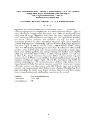 5
Asuhan Kebidanan Ibu Hamil Terhadap Ny.S umur 36 tahun G3P2A0 Usia kehamilan
12 minggu 3 hari dengan Hiperemesis Gravidarum Tingkat I
di BPS Hj.Usmalana Saddam, Amd.Keb
Bandar Lampung Tahun 2015
Noviyanti Putri, Nesia catur Hutami S.ST, M.Kes, Kiki Purnama Sari S.ST
INTISARI
Hiperemesis gravidarum adalah Mual (nausea) dan muntah (emesis gravidarum)
adalah gejala yang wajar dan sering kedapatan pada kehamilan trimester I. Gejala – gejala ini
kurang lebih terjadi 6 minggu setelah hari pertama haid terakhir dan berlangsung selama
kurang lebih 10 minggu. Hiperemesis Gravidarum tidak hanya mengancam kehidupan
wanita, namun juga dapat menyebabkan efek samping pada janin seperti abortus, berat bayi
lahir rendah, kelahiran premature, serta malformasi pada bayi baru lahir. Tujuan
dilakukannya penelitian ini adalah diperolehnya pengalaman nyata dalam memberikan
Asuhan Kebidanan pada ibu hamil terhadap Ny.S umur 36 tahun G3P2A0 dengan Hiperemesis
Gravidarum Tingkat I di BPS Hj.Usmalana Saddam, Amd.Keb RajaBasa Bandar Lampung
Tahun 2015. Metode yang digunakan penulis dalam Karya Tulis Ilmiah ini adalah metode
penelitian survey deskriptif yaitu suatu metode penelitian yang dilakukan dengan tujuan
utama untuk membuat gambaran atau deskripsi tentang suatu keadaan secara objektif.
Subjek yang akan di ambil dalam studi kasus ini adalah satu orang ibu hamil yaitu Ny.S umur
36 tahun G3P2A0 dengan Hiperemesis Gravidarum. Dalam karya tulis ilmiah ini penulis
mengambil kasus di BPS Hj.Usmalana Saddam, Amd.Keb Raja Basa BandarLampung dan
melakukan penelitian dari tanggal 7 April – 13 April 2015. Kesimpulan yang diambil dari
penelitian ini adalah penulis telah merencanakan asuhan kebidanan dengan diet nutrisi sesuai
dengan kebutuhan terhadap Ny.S yaitu menjelaskan kepada Ny.S mengenai cara mengatur
pola nutrisi makanan yang tidak memicu mual, tidak berbumbu tajam, dan menghindari
makanan yang mengandung gas seperti durian, brokoli, asfaragus. Diharapkan bagi Ny. S
dapat menerapkan diet nutrisi sesuai dengan kebutuhan hiperemesis gravidarum dengan
benar, sehingga dapat mencegah terjadinya kegawatan maternal dan neonatal.
Kata kunci : Hiperemesis Gravidarum
Kepustakaan : 2005-2015
Jumlah Referensi : 15
v
 