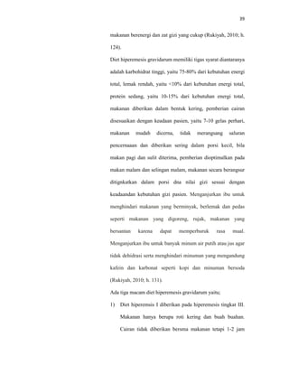 39
makanan berenergi dan zat gizi yang cukup (Rukiyah, 2010; h.
124).
Diet hiperemesis gravidarum memiliki tigas syarat diantaranya
adalah karbohidrat tinggi, yaitu 75-80% dari kebutuhan energi
total, lemak rendah, yaitu <10% dari kebutuhan energi total,
protein sedang, yaitu 10-15% dari kebutuhan energi total,
makanan diberikan dalam bentuk kering, pemberian cairan
disesuaikan dengan keadaan pasien, yaitu 7-10 gelas perhari,
makanan mudah dicerna, tidak merangsang saluran
pencernaaan dan diberikan sering dalam porsi kecil, bila
makan pagi dan sulit diterima, pemberian dioptimalkan pada
makan malam dan selingan malam, makanan secara berangsur
ditignkatkan dalam porsi dna nilai gizi sesuai dengan
keadaandan kebutuhan gizi pasien. Menganjurkan ibu untuk
menghindari makanan yang berminyak, berlemak dan pedas
seperti makanan yang digoreng, rujak, makanan yang
bersantan karena dapat memperburuk rasa mual.
Menganjurkan ibu untuk banyak minum air putih atau jus agar
tidak dehidrasi serta menghindari minuman yang mengandung
kafein dan karbonat seperti kopi dan minuman bersoda
(Rukiyah, 2010; h. 131).
Ada tiga macam diet hiperemesis gravidarum yaitu;
1) Diet hiperemsis I diberikan pada hiperemesis tingkat III.
Makanan hanya berupa roti kering dan buah buahan.
Cairan tidak diberikan bersma makanan tetapi 1-2 jam
 