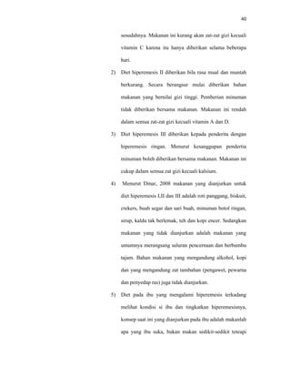 40
sesudahnya. Makanan ini kurang akan zat-zat gizi kecuali
vitamin C karena itu hanya diberikan selama beberapa
hari.
2) Diet hiperemesis II diberikan bila rasa mual dan muntah
berkurang. Secara berangsur mulai diberikan bahan
makanan yang bernilai gizi tinggi. Pemberian minuman
tidak diberikan bersama makanan. Makanan ini rendah
dalam semua zat-zat gizi kecuali vitamin A dan D.
3) Diet hiperemesis III diberikan kepada penderita dengan
hiperemesis ringan. Menurut kesanggupan pendertia
minuman boleh diberikan bersama makanan. Makanan ini
cukup dalam semua zat gizi kecuali kalsium.
4) Menurut Dinar, 2008 makanan yang dianjurkan untuk
diet hiperemesis I,II dan III adalah roti panggang, biskuit,
crekers, buah segar dan sari buah, minuman botol ringan,
sirup, kaldu tak berlemak, teh dan kopi encer. Sedangkan
makanan yang tidak dianjurkan adalah makanan yang
umumnya merangsang saluran pencernaan dan berbumbu
tajam. Bahan makanan yang mengandung alkohol, kopi
dan yang mengandung zat tambahan (pengawet, pewarna
dan penyedap ras) juga tidak dianjurkan.
5) Diet pada ibu yang mengalami hiperemesis terkadang
melihat kondisi si ibu dan tingkatkan hiperemesisnya,
konsep saat ini yang dianjurkan pada ibu adalah makanlah
apa yang ibu suka, bukan makan sedikit-sedikit teteapi
 