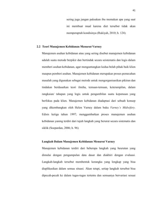 41
sering juga jangan paksakan ibu memakan apa yang saat
ini membuat mual karena diet tersebut tidak akan
memperaprah kondisinya (Rukiyah, 2010; h. 124).
2.2 Teori Manajemen Kebidanan Menurut Varney
Manajemen asuhan kebidanan atau yang sering disebut manajemen kebidanan
adalah suatu metode berpikir dan bertindak secara seistematis dan logis dalam
memberi asuhan kebidanan, agar menguntungkan kedua belah pihak baik klien
maupun pemberi asuhan. Manajemen kebidanan merupakan proses pemecahan
masalah yang digunakan sebagai metode untuk mengorganisasikan pikiran dan
tindakan berdasarkan teori ilmiha, temuan-temuan, keterampilan, dalam
rangkaian/ tahapan yang logis untuk pengambilan suatu keputusan yang
berfokus pada klien. Manajemen kebidanan diadaptasi dari sebuah konsep
yang dikembangkan oleh Helen Varney dalam buku Varney’s Midwifery.
Edisis ketiga tahun 1997; menggambarkan proses manajemen asuhan
kebidanan yanmg terdiri dari tujuh langkah yang berurut secara sistematis dan
siklik (Soepardan, 2006; h. 96).
Langkah Dalam Manajemen Kebidanan Menurut Varney
Manajemen kebidanan terdiri dari beberapa langkah yang beurutan yang
dimulai dengan pengumpulan data dasar dan diakhiri dengan evaluasi.
Langkah-langkah tersebut membentuk kerangka yang lengkap yang bisa
diaplikasikan dalam semua situasi. Akan tetapi, setiap langkah tersebut bisa
dipecah-pecah ke dalam tugas-tugas tertentu dan semuanya bervariasi sesuai
 