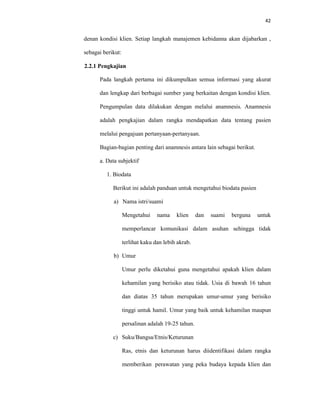 42
denan kondisi klien. Setiap langkah manajemen kebidanna akan dijabarkan ,
sebagai berikut:
2.2.1 Pengkajian
Pada langkah pertama ini dikumpulkan semua informasi yang akurat
dan lengkap dari berbagai sumber yang berkaitan dengan kondisi klien.
Pengumpulan data dilakukan dengan melalui anamnesis. Anamnesis
adalah pengkajian dalam rangka mendapatkan data tentang pasien
melalui pengajuan pertanyaan-pertanyaan.
Bagian-bagian penting dari anamnesis antara lain sebagai berikut.
a. Data subjektif
1. Biodata
Berikut ini adalah panduan untuk mengetahui biodata pasien
a) Nama istri/suami
Mengetahui nama klien dan suami berguna untuk
memperlancar komunikasi dalam asuhan sehingga tidak
terlihat kaku dan lebih akrab.
b) Umur
Umur perlu diketahui guna mengetahui apakah klien dalam
kehamilan yang berisiko atau tidak. Usia di bawah 16 tahun
dan diatas 35 tahun merupakan umur-umur yang berisiko
tinggi untuk hamil. Umur yang baik untuk kehamilan maupun
persalinan adalah 19-25 tahun.
c) Suku/Bangsa/Etnis/Keturunan
Ras, etnis dan keturunan harus diidentifikasi dalam rangka
memberikan perawatan yang peka budaya kepada klien dan
 