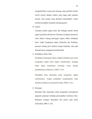 43
mengidentifikasi wanita atau keluarga yang memiliki kondisi
resesif otosom dengan insiden yang tinggi pada populasi
tertentu. Jika kondisi yang demikian diidentifikasi, wanita
tersebut diwajibkan menjalani skrining genetik
d) Agama
Tanyakan pilihan agama klien dan berbagai praktik terkait
agama yang harus diobservasi. Informasi ini dapat menurun ke
suatu diskusi tentang pentingnya agama dalam kehidupan
klien, tradisi keagamaan dalam kehamilan dan kelahiran,
perasaan tentang jenis kelamin tenaga kesehatan, dan pada
beberapa kasus, penggunaan produk darah.
e) Pendidikan, Minat, Hobi
Pendidikan berpengaruh dalam tindakan kebidanan dan untuk
mengetahui sejauh mana tingkat intelektualnya, sehingga
bidan dapat memberikan konseling sesuai dengan
pendidikannya (Ambarwati, 2008; h. 132).
Pendidikan klien ditanyakan untuk mengetahui tingkat
intelektualnya. Tingkat pendidikan mempengaruhi sikap
perilaku kesehatan seseorang (Estiwidani, 2008; h. 141).
f) Pekerjaan
Pekerjaan klien ditanyakan untuk mengetahui kemungkinan
pengaruh pekerjaan terhadap permasalahan kesehatan klien.
Pekerjaan orangtua ditanyakan bila pasien anak balita
(Estiwidani, 2008; h. 141).
 