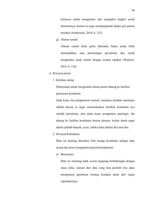44
Gunanya untuk mengetahui dan mengukur tingkat sosial
ekonominya, karena ini juga mempengaruhi dalam gizi pasien
tersebut (Ambarwati, 2010; h. 132).
g) Alamat rumah
Alamat rumah klien perlu diketahui bidan untuk lebih
memudahkan saat pertolongan persalinan dan untuk
mengetahui jarak rumah dengan tempat rujukan (Walyani,
2015; h. 118).
b. Riwayat pasien
1. Keluhan utama
Ditanyakan untuk mengetahui alasan pasien datang ke fasilitas
pelayanan kesehatan.
Pada kasus ibu postpasrtum normal, misalnya keluhan utamanya
adalah karena ia ingin memeriksakan kembali kesehatan nya
setelah persalinan, atau pada kasus postpartum patologis, ibu
datang ke fasilitas kesehatan karena demam, keluar darah segar
dalam jumlah banyak, nyeri, infeksi luka jahitan dan lain-lain.
2. Riwayat Kebidanan
Data ini penting diketahui oleh tenaga kesehatan sebagai data
acuan jika psien mengalami penyulit postpartum.
a) Menstruasi
Data ini memang tidak secara langsung berhubungan dengan
masa nifas, namun dari data yang kita peroleh kita akan
mempunyai gambaran tentang keadaan dasar dari organ
reproduksinya.
 